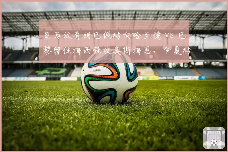 皇马放弃姆巴佩转向哈兰德 vs 巴黎留住梅西强攻奥斯梅恩，今夏转会窗两大阵营博弈