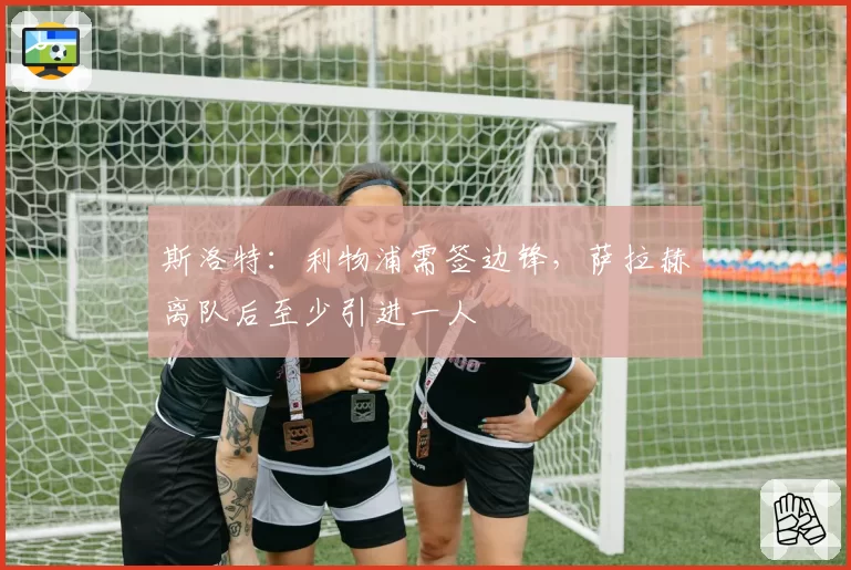 斯洛特：利物浦需签边锋，萨拉赫离队后至少引进一人