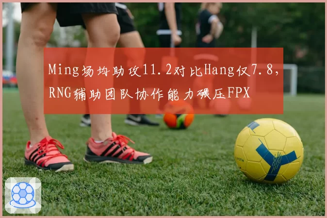 Ming场均助攻11.2对比Hang仅7.8，RNG辅助团队协作能力碾压FPX