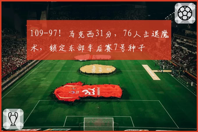 109-97！马克西31分，76人击退魔术，锁定东部季后赛7号种子