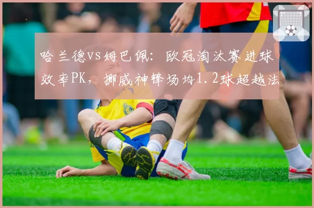 哈兰德vs姆巴佩：欧冠淘汰赛进球效率PK，挪威神锋场均1.2球超越法国新王