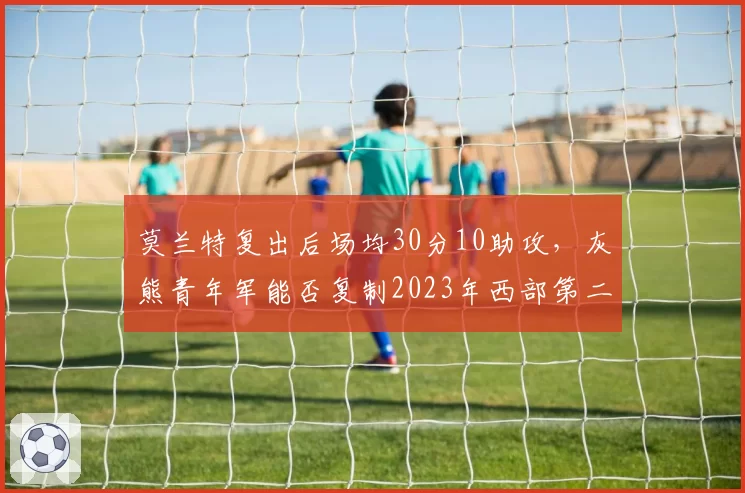 莫兰特复出后场均30分10助攻，灰熊青年军能否复制2023年西部第二战绩？