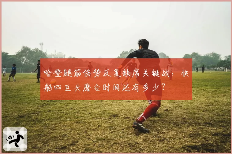 哈登腿筋伤势反复缺席关键战，快船四巨头磨合时间还有多少？