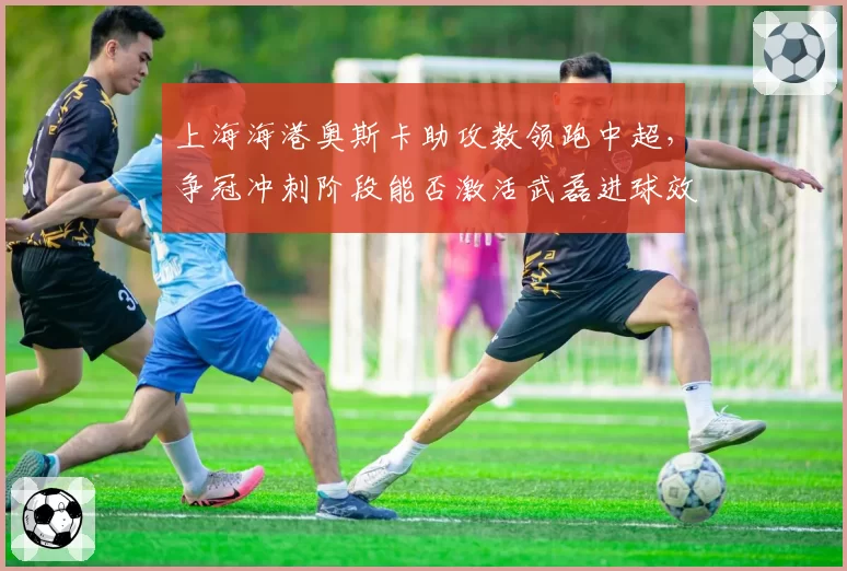 上海海港奥斯卡助攻数领跑中超，争冠冲刺阶段能否激活武磊进球效率？