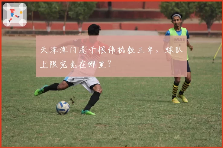 天津津门虎于根伟执教三年，球队上限究竟在哪里？