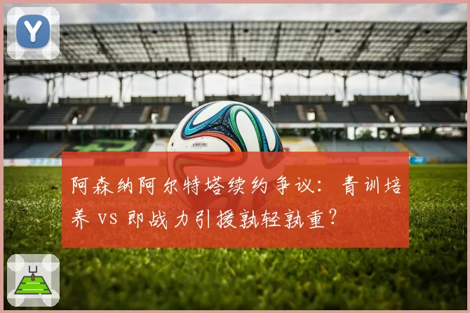 阿森纳阿尔特塔续约争议：青训培养 vs 即战力引援孰轻孰重？