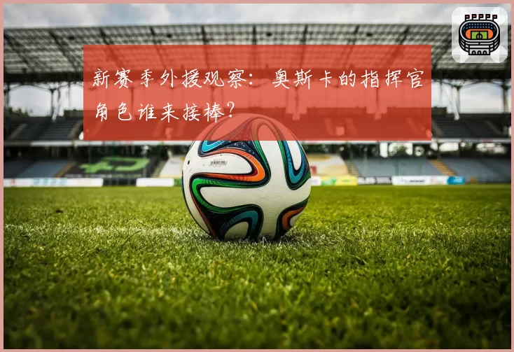 新赛季外援观察：奥斯卡的指挥官角色谁来接棒？