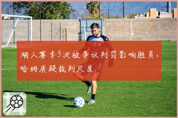 湖人赛季5次被争议判罚影响胜负,哈姆质疑裁判尺度