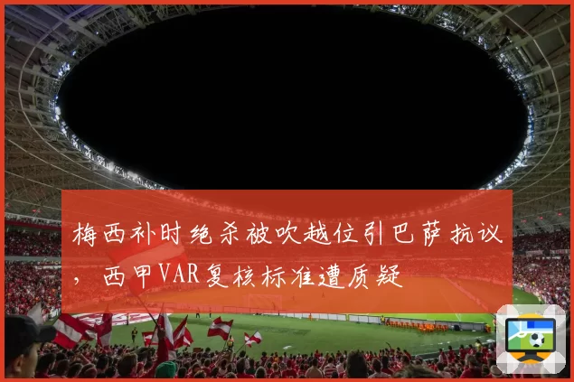 梅西补时绝杀被吹越位引巴萨抗议，西甲VAR复核标准遭质疑