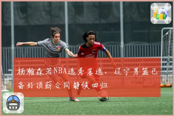 杨瀚森若NBA选秀落选，辽宁男篮已备好顶薪合同静候回归