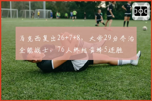 马克西复出26+7+8，大帝29分乔治全能战士，76人终结黄蜂5连胜