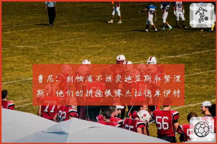 鲁尼：利物浦不该卖迪亚斯和努涅斯，他们的拼抢很像杰拉德库伊特