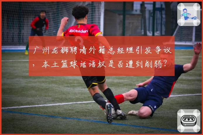广州龙狮聘请外籍总经理引发争议，本土篮球话语权是否遭到削弱？