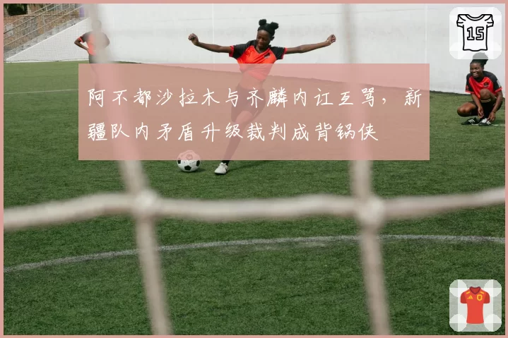 阿不都沙拉木与齐麟内讧互骂,新疆队内矛盾升级裁判成背锅侠