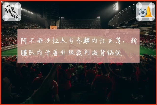 阿不都沙拉木与齐麟内讧互骂,新疆队内矛盾升级裁判成背锅侠