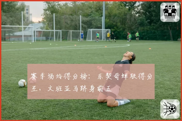 赛季场均得分榜：东契奇蝉联得分王，文班亚马跻身前五