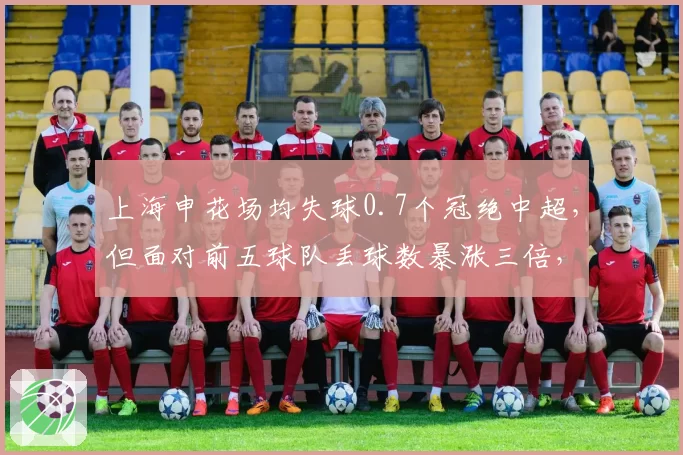 上海申花场均失球0.7个冠绝中超，但面对前五球队丢球数暴涨三倍，硬仗能力存疑