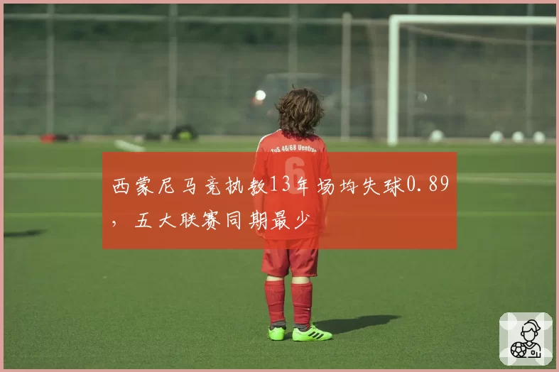 西蒙尼马竞执教13年场均失球0.89，五大联赛同期最少