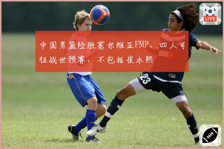中国男篮险胜塞尔维亚FMP,四人可征战世预赛,不包括崔永熙