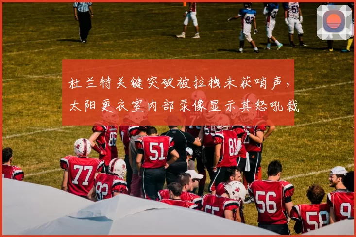 杜兰特关键突破被拉拽未获哨声，太阳更衣室内部录像显示其怒吼裁判画面