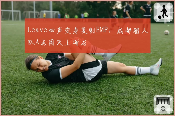 Leave回声变身复制EMP，成都猎人队A点团灭上海龙