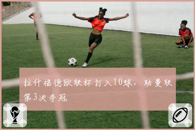 拉什福德欧联杯打入10球，助曼联第3次夺冠