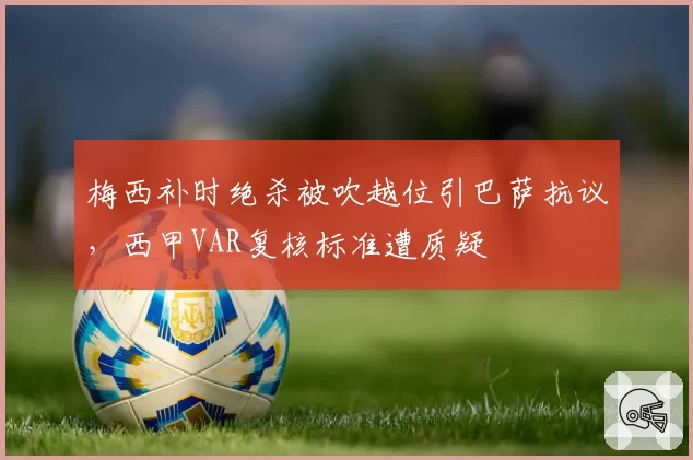 梅西补时绝杀被吹越位引巴萨抗议，西甲VAR复核标准遭质疑