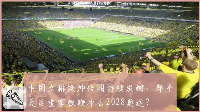 中国女排换帅传闻持续发酵，郎平是否重掌教鞭冲击2028奥运？