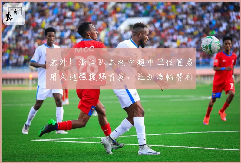 意外！浙江队本轮中超中卫位置启用久违强援踢首发，让刘浩帆替补