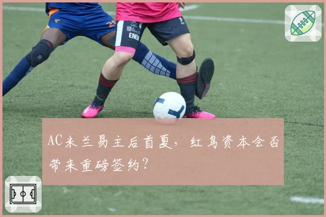 AC米兰易主后首夏,红鸟资本会否带来重磅签约?