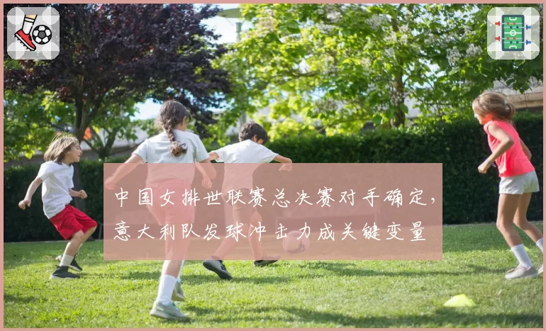 中国女排世联赛总决赛对手确定，意大利队发球冲击力成关键变量