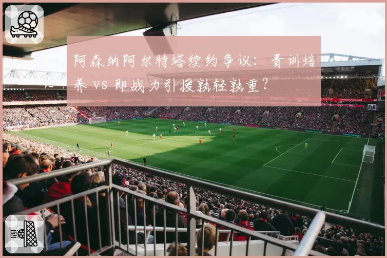 阿森纳阿尔特塔续约争议：青训培养 vs 即战力引援孰轻孰重？