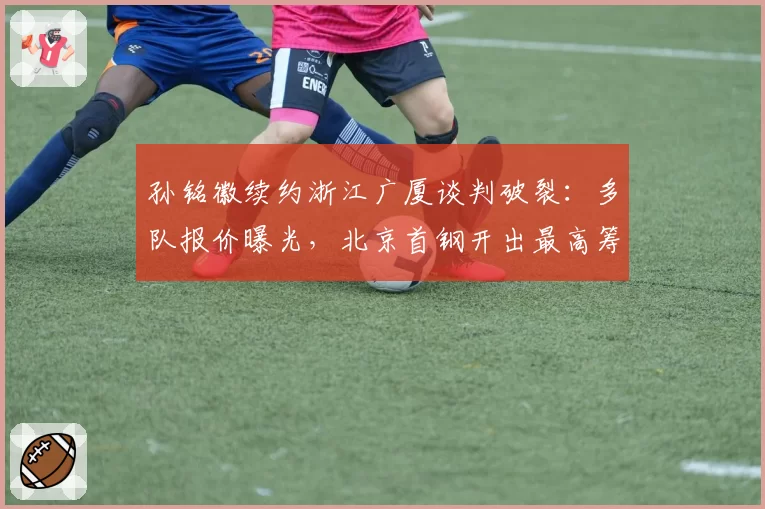 孙铭徽续约浙江广厦谈判破裂：多队报价曝光，北京首钢开出最高筹码