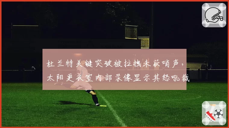 杜兰特关键突破被拉拽未获哨声，太阳更衣室内部录像显示其怒吼裁判画面
