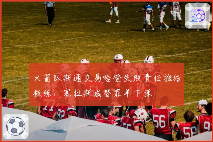 火箭队斯通交易哈登失败责任推给教练，塞拉斯成替罪羊下课