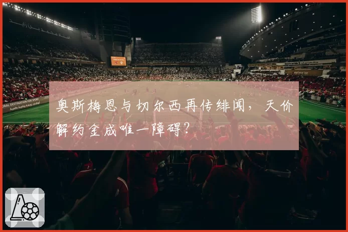 奥斯梅恩与切尔西再传绯闻，天价解约金成唯一障碍？