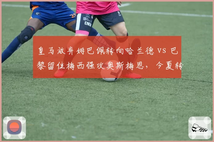 皇马放弃姆巴佩转向哈兰德 vs 巴黎留住梅西强攻奥斯梅恩,今夏转会窗两大阵营博弈
