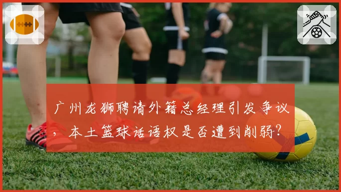 广州龙狮聘请外籍总经理引发争议，本土篮球话语权是否遭到削弱？