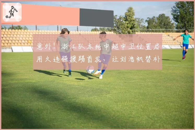 意外！浙江队本轮中超中卫位置启用久违强援踢首发，让刘浩帆替补