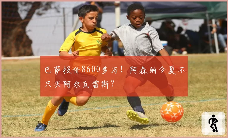 巴萨报价8600多万！阿森纳今夏不只买阿尔瓦雷斯？