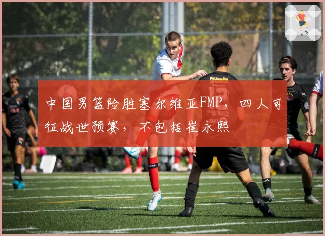 中国男篮险胜塞尔维亚FMP,四人可征战世预赛,不包括崔永熙