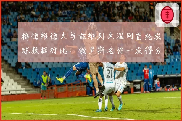 梅德维德夫与兹维列夫温网首轮发球数据对比，俄罗斯名将一发得分率占优