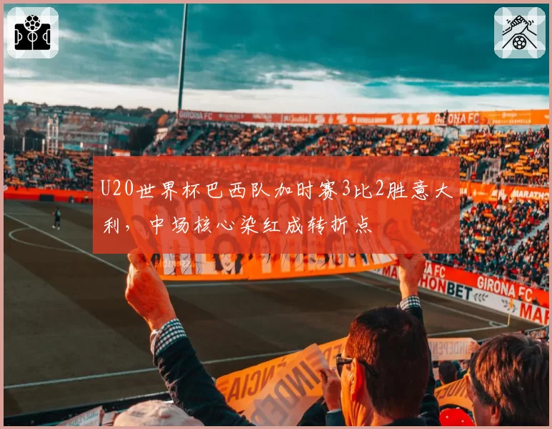 U20世界杯巴西队加时赛3比2胜意大利，中场核心染红成转折点