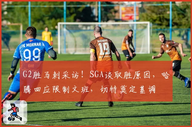 G2胜马刺采访！SGA谈取胜原因，哈腾回应限制文班，切特奠定基调