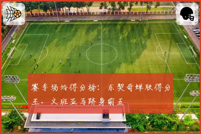 赛季场均得分榜:东契奇蝉联得分王,文班亚马跻身前五