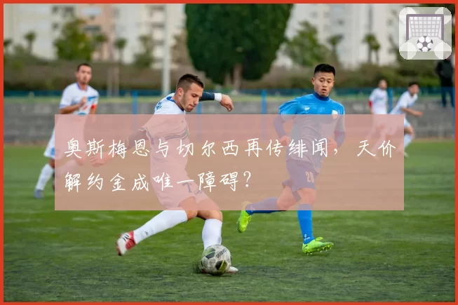 奥斯梅恩与切尔西再传绯闻，天价解约金成唯一障碍？