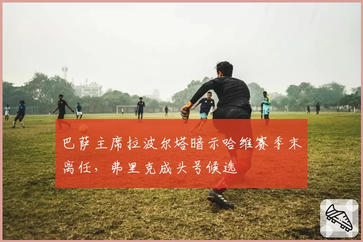 巴萨主席拉波尔塔暗示哈维赛季末离任，弗里克成头号候选