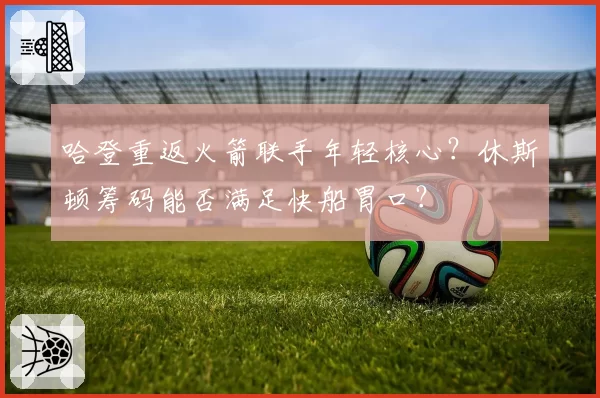 哈登重返火箭联手年轻核心？休斯顿筹码能否满足快船胃口？